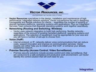 Integration Vector Resources specializes in the design, installation and maintenance of high performance,integrated network solutions. Vector out-performs the rest in designing manageable and flexible solutions for clients - regardless the number of existing or desired hardware platforms, operating systems and applications. Plus our Integration Services Team ensures that disparate operating systems work together seamlessly. Networking (Routing and Switching; Wireless) Vector uses network integration to build high performing, flexible networks - regardless of the amount of existing hardware platforms, operating systems and applications. The selection of equiptment must be appropriate for your size and you will have a number of set-ups to choose from. Voice (VoIP) Internet protocol, or IP, networks deliver voice communications that can reduce costs, support innovation and improve on communication services. Vector experts can either help you to install your first VoIP, or enhance your already established network. Premise Security (Access Control; Video Surveillance) Premise security solutions include accress control and video surveillance, that are conducive to a safe workplace and productive work environment. Let Vector identify the control solution that will work best for you. 