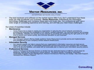 Consulting The best hardware and software on the market means little if you don’t understand how these tools can help accelerate your business. Vector Resources understands the information technology challenges your company faces each and every day. Our professional staff has a wide range of consulting experience and training, and will help you meet these challenges. Our areas of expertise include: Maintenance Vector Resources is eager to assist your organization in reducing the cost of network ownership by providing the expertise and availability of our trained, certified engineers. Our technical experts can increase the availability, reliability and security of your network by providing and configuring the right parts at the right time to resolve your issues quickly, and minimize disruption to your business. Managed Services Our managed network offering ideally positions Vector Resources to provide end-to-end implementation and management of your company’s entire network infrastructure. Information Security Our network experts can help to assure that your organization's information resources are kept secure. Vector can provide a suite of vulnerability assessment services that provide your company with a complete view of its security liabilities, and assist with an actionable plan to improve your information security posture. Professional Services Vector’s Professional Services Division is divided into five dedicated teams to fulfill the critical areas for designing, building and maintaining a robust network. The teams include: Consulting; Information Technology Program/ Project Management; Network Architecture Planning and Design; Help Desk Support; Hardware and Software Support. 