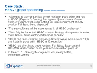 “ According to George Lennox, senior manager group credit and risk  at HSBC, [Experian’s Strategy Management] was chosen after an extensive vendor evaluation that led to HSBC’s incumbent primary provider Fair Isaac being displaced” “ The new software will be implemented in all HSBC businesses” “ Once fully implemented, HSBC expects Strategy Management to make more than 50 billion customer decisions annually” “ HSBC had been utilizing Fair Isaac’s StrategyWare system since 1996 and it was in place within HSBC in 42 countries” “ HSBC had short-listed three vendors: Fair Isaac, Experian and CGI/AMS, and spent an entire year in the evaluation process” In the end, “… Strategy Management was clearly better,  concluded Lennox” Case Study: HSBC’s global decisioning  (from Bank Marketing International) 
