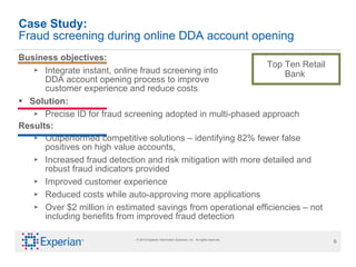 Case Study: Fraud screening during online DDA account opening   Business objectives:  Integrate instant, online fraud screening into  DDA account opening process to improve  customer experience and reduce costs  Solution: Precise ID for fraud screening adopted in multi-phased approach Results: Outperformed competitive solutions – identifying 82% fewer false positives on high value accounts,  Increased fraud detection and risk mitigation with more detailed and  robust fraud indicators provided Improved customer experience Reduced costs while auto-approving more applications Over $2 million in estimated savings from operational efficiencies – not including benefits from improved fraud detection Top Ten Retail Bank  