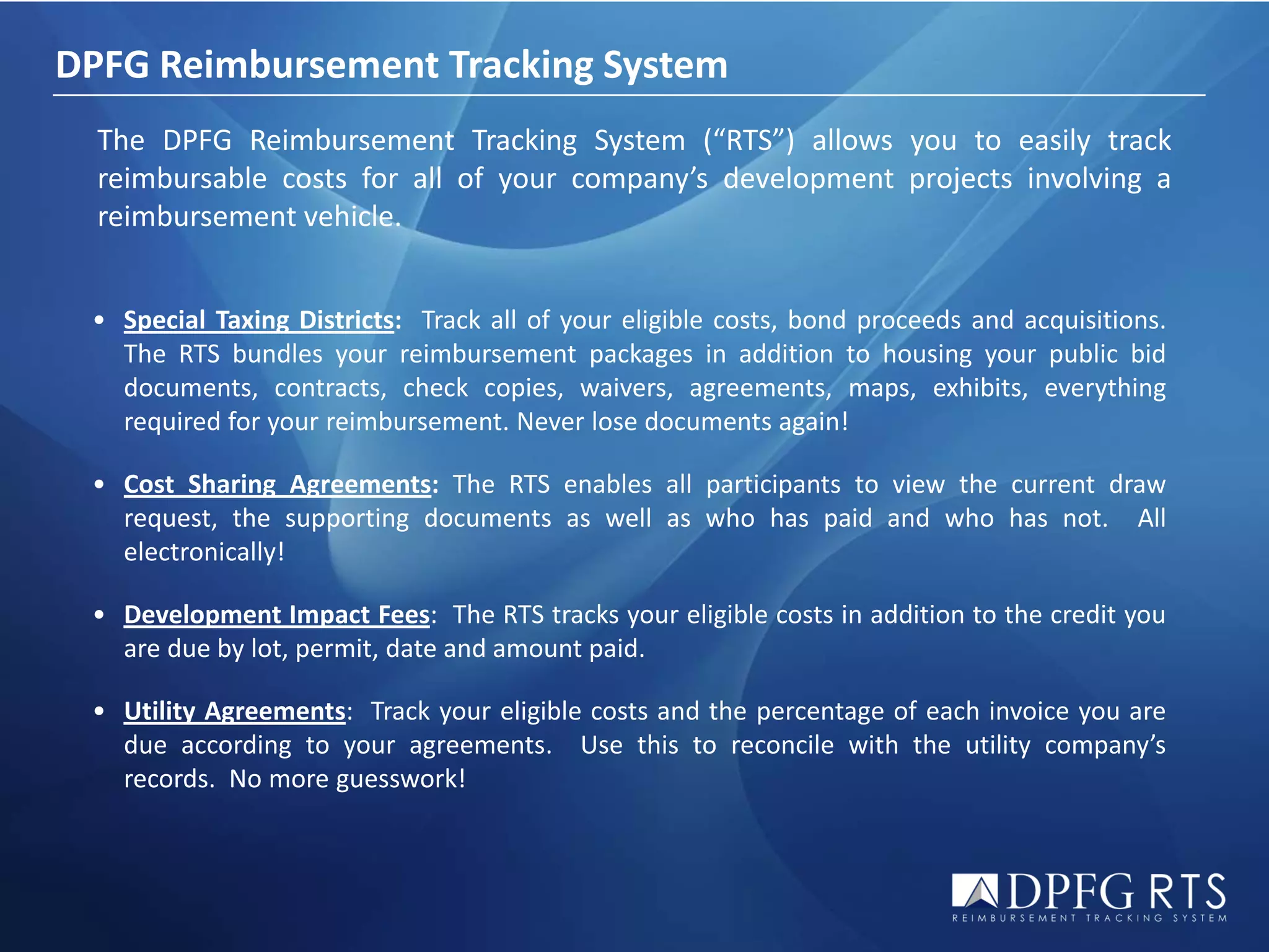 DPFG Reimbursement Tracking System
  The DPFG Reimbursement Tracking System (“RTS”) allows you to easily track
  reimbursable costs for all of your company’s development projects involving a
  reimbursement vehicle.


 • Special Taxing Districts: Track all of your eligible costs, bond proceeds and acquisitions.
   The RTS bundles your reimbursement packages in addition to housing your public bid
   documents, contracts, check copies, waivers, agreements, maps, exhibits, everything
   required for your reimbursement. Never lose documents again!

 • Cost Sharing Agreements: The RTS enables all participants to view the current draw
   request, the supporting documents as well as who has paid and who has not. All
   electronically!

 • Development Impact Fees: The RTS tracks your eligible costs in addition to the credit you
   are due by lot, permit, date and amount paid.

 • Utility Agreements: Track your eligible costs and the percentage of each invoice you are
   due according to your agreements. Use this to reconcile with the utility company’s
   records. No more guesswork!
 