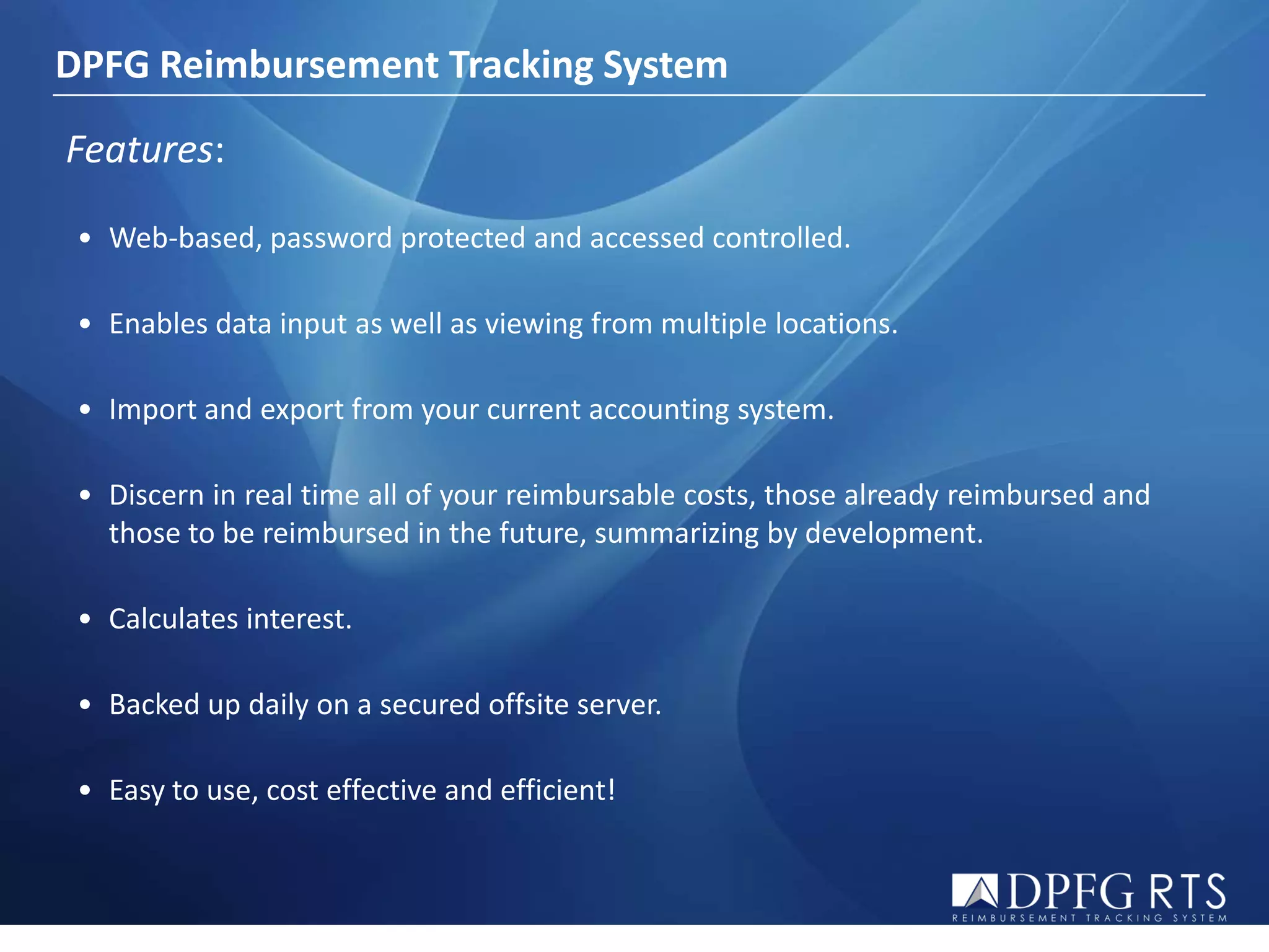 DPFG Reimbursement Tracking System

Features:

 • Web-based, password protected and accessed controlled.

 • Enables data input as well as viewing from multiple locations.

 • Import and export from your current accounting system.

 • Discern in real time all of your reimbursable costs, those already reimbursed and
   those to be reimbursed in the future, summarizing by development.

 • Calculates interest.

 • Backed up daily on a secured offsite server.

 • Easy to use, cost effective and efficient!
 