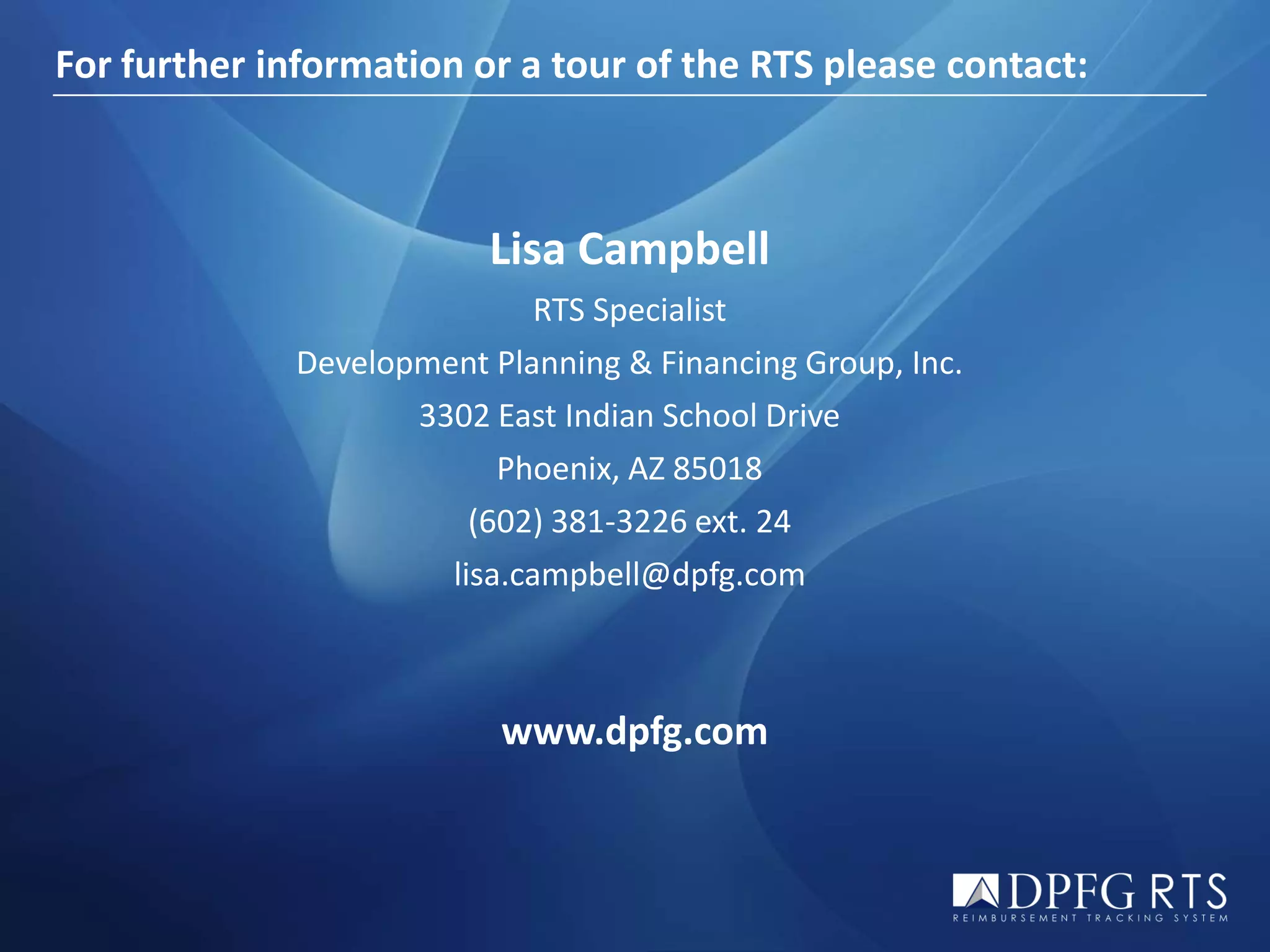 For further information or a tour of the RTS please contact:



                         Lisa Campbell
                             RTS Specialist
             Development Planning & Financing Group, Inc.
                    3302 East Indian School Drive
                          Phoenix, AZ 85018
                        (602) 381-3226 ext. 24
                      lisa.campbell@dpfg.com



                          www.dpfg.com
 