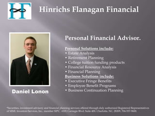 Hinrichs Flanagan Financial


                                                  Personal Financial Advisor.
                                                  Personal Solutions include:
                                                  • Estate Analysis
                                                  • Retirement Planning
                                                  • College tuition funding products
                                                  • Financial Resource Analysis
                                                  • Financial Planning
                                                  Business Solutions include:
                                                  • Executive Fringe Benefits
                                                  • Employee Benefit Programs
    Daniel Lonon                                  • Business Continuation Planning



*Securities, investment advisory and financial planning services offered through duly authorized Registered Representatives
of MML Investors Services, Inc., member SIPC. 6101 Carnegie Blvd, Suite 400, Charlotte, NC, 28209, 704-557-9600.
 