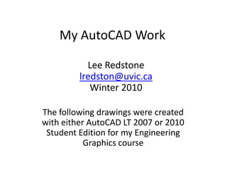 My AutoCAD Work Lee Redstone lredston@uvic.ca Winter 2010 The following drawings were created with either AutoCAD LT 2007 or 2010 Student Edition for my Engineering Graphics course 
