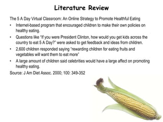 Literature ReviewThe 5 A Day Virtual Classroom: An Online Strategy to Promote Healthful EatingInternet-based program that encouraged children to make their own policies on healthy eating.Questions like “If you were President Clinton, how would you get kids across the country to eat 5 A Day?” were asked to get feedback and ideas from children.2,600 children responded saying “rewarding children for eating fruits and vegetables will want them to eat more”A large amount of children said celebrities would have a large affect on promoting healthy eating.Source: J Am Diet Assoc. 2000; 100: 349-352