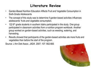 Literature ReviewGarden-Based Nutrition Education Affects Fruit and Vegetable Consumption in Sixth-Grade AdolescentsThe concept of this study was to determine if garden-based activities influences adolescents’ fruits and vegetable consumption.122 6th grade students in southern Idaho participated in the study. One group participated in classroom activities from a nutrition program workbook. Another group worked on garden-based activities, such as weeding, watering, and harvesting.Results showed that participants of the garden-based activities ate more fruits and vegetables than before the start of the program.Source: J Am Diet Assoc. JADA. 2007; 107: 662-665