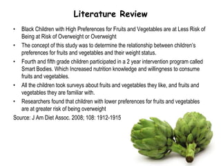 Literature ReviewBlack Children with High Preferences for Fruits and Vegetables are at Less Risk of Being at Risk of Overweight or OverweightThe concept of this study was to determine the relationship between children’s preferences for fruits and vegetables and their weight status.Fourth and fifth grade children participated in a 2 year intervention program called Smart Bodies. Which Increased nutrition knowledge and willingness to consume fruits and vegetables.All the children took surveys about fruits and vegetables they like, and fruits and vegetables they are familiar with.Researchers found that children with lower preferences for fruits and vegetables are at greater risk of being overweightSource: J Am Diet Assoc. 2008; 108: 1912-1915