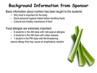     Student age ranges from 5-6 years oldLearning NeedsThere are 6 major concepts of Nutrition Education that should be discussed in KindergartenFood is essential for all living thingsNutrition is described as the food you eat, and how the body uses itFood is made up of different nutrients that are important for the body’s growthAll persons need the same nutrients, but in different amountsSanitation affects food production (importance of hand washing and personal hygiene)Eating food is a behavioral, social, and emotional activitywww.eric.ed.gov (Educational Resources Information Center)
