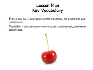 Lesson PlanLearning Objectives & GoalStudents will be able to differentiate fruits from vegetables.Students will gain knowledge of the healthy benefits that this food group provides.Students will prepare a healthy snack using fruits and vegetables.Goal:  The goal of this lesson is to present the basic education on fruits and vegetables. Differences and similarities between fruits and vegetables will be demonstrated along with the benefits. To reinforce the lesson, a book will be read that supports the fruit and vegetable theme, followed by the students making applesauce as a healthy snack.