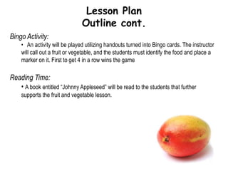 Lesson PlanOutlineIntroduction:Instructor will greet class and introduce self.Instructor will explain learning objectives.Instructor will ask pre-assessment questions.Basic Nutrition Lesson:A basic lesson will be given on what fruits and vegetables are.How fruits and vegetables are produced/grownThe differences between fruits and vegetablesThe similarities between fruits and vegetablesBenefits that this food group provides for people