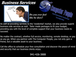 Business Services Do you ever feel like he does? As well as providing services to the ‘residential’ market, we also provide superb business side services as well.  Tailor made packages to fit your budget, providing you with the level of complete support that your business needs to succeed. No matter the contract, whether full service, monitoring, remote desktop, or pay as you go. When you partner with The Computer People, you not only gain a friend, but a valuable asset to your business. Call the office to schedule your free consultation and discover the peace of mind and security that our business clients enjoy. 941-426-3888 