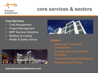 core services & sectors Core Services Cost Management Project Management MEP Services Solutions Building Surveying Health & Safety Advice www.thomasandadamson.com Sectors New-Build Commercial Development Existing Asset Improvement Strategies Enhancing Energy Performance Relocation and Fit-Out 