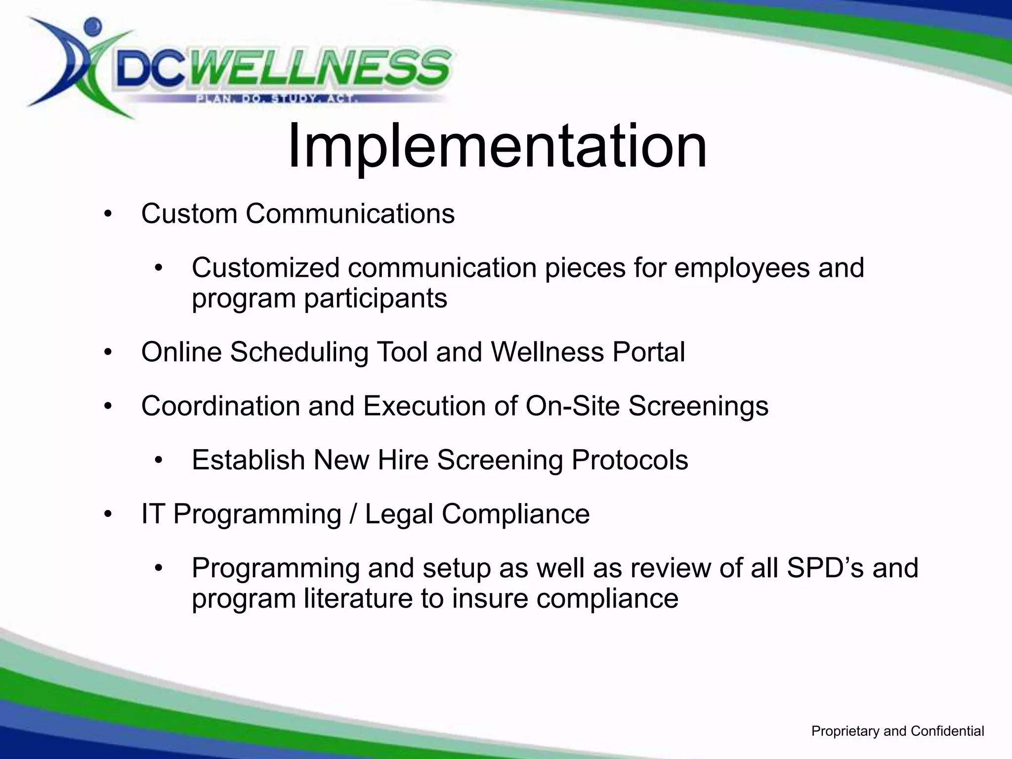 Implementation
• Custom Communications
   • Customized communication pieces for employees and
     program participants
• Online Scheduling Tool and Wellness Portal
• Coordination and Execution of On-Site Screenings
   • Establish New Hire Screening Protocols
• IT Programming / Legal Compliance
   • Programming and setup as well as review of all SPD’s and
     program literature to insure compliance



                                                     Proprietary and Confidential
 