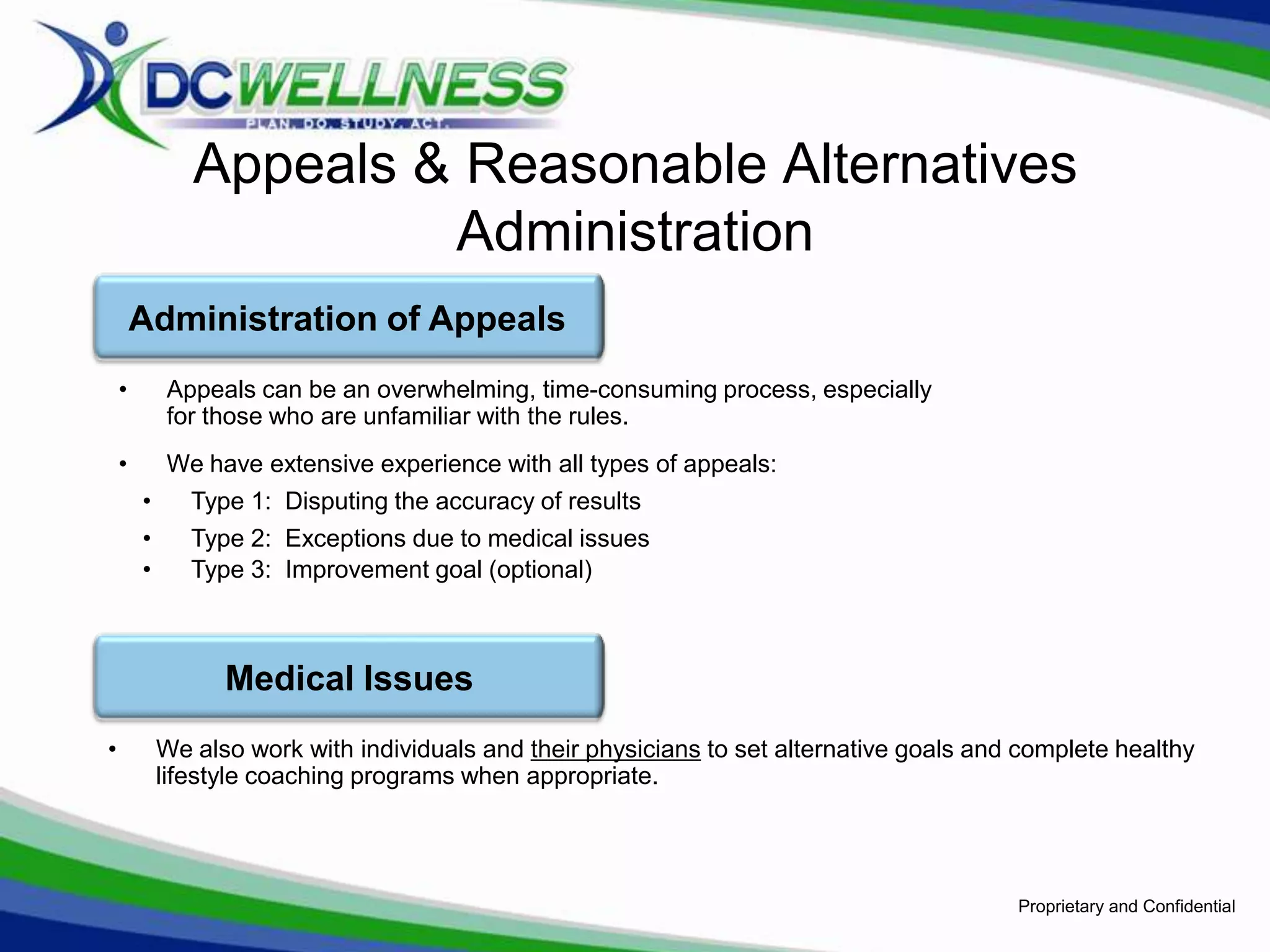 Appeals & Reasonable Alternatives
                        Administration
        Administration of Appeals
    •       Appeals can be an overwhelming, time-consuming process, especially
            for those who are unfamiliar with the rules.
    •       We have extensive experience with all types of appeals:
        •      Type 1: Disputing the accuracy of results
        •      Type 2: Exceptions due to medical issues
        •      Type 3: Improvement goal (optional)



                  Medical Issues
•           We also work with individuals and their physicians to set alternative goals and complete healthy
            lifestyle coaching programs when appropriate.




                                                                                           Proprietary and Confidential
 