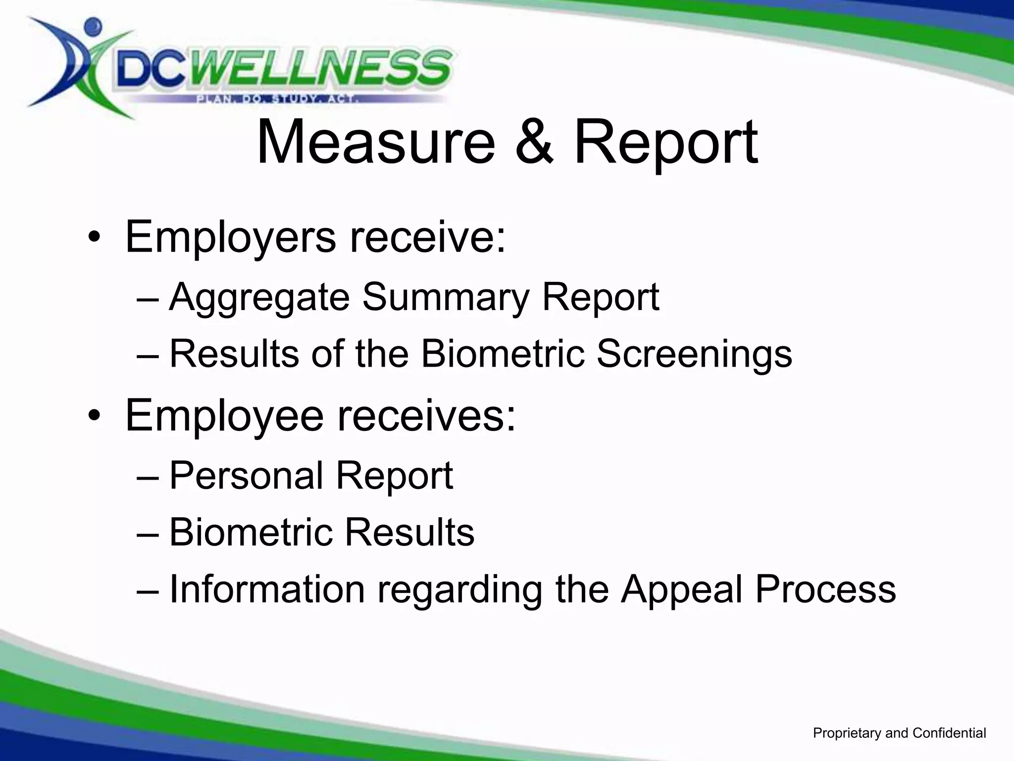 Measure & Report
• Employers receive:
  – Aggregate Summary Report
  – Results of the Biometric Screenings
• Employee receives:
  – Personal Report
  – Biometric Results
  – Information regarding the Appeal Process


                                          Proprietary and Confidential
 