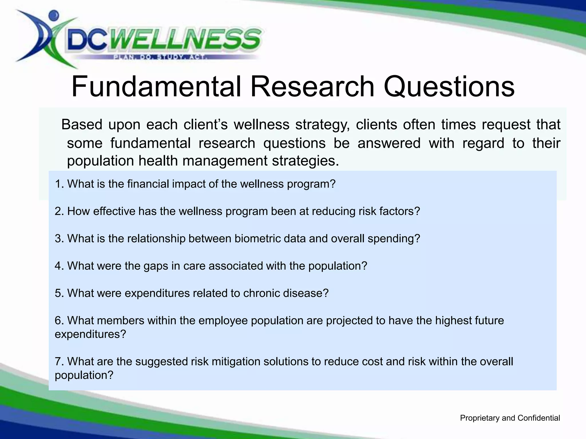 Fundamental Research Questions
 Based upon each client’s wellness strategy, clients often times request that
  some fundamental research questions be answered with regard to their
  population health management strategies.
1. What is the financial impact of the wellness program?

2. How effective has the wellness program been at reducing risk factors?

3. What is the relationship between biometric data and overall spending?

4. What were the gaps in care associated with the population?

5. What were expenditures related to chronic disease?

6. What members within the employee population are projected to have the highest future
expenditures?

7. What are the suggested risk mitigation solutions to reduce cost and risk within the overall
population?


                                                                                   Proprietary and Confidential
 