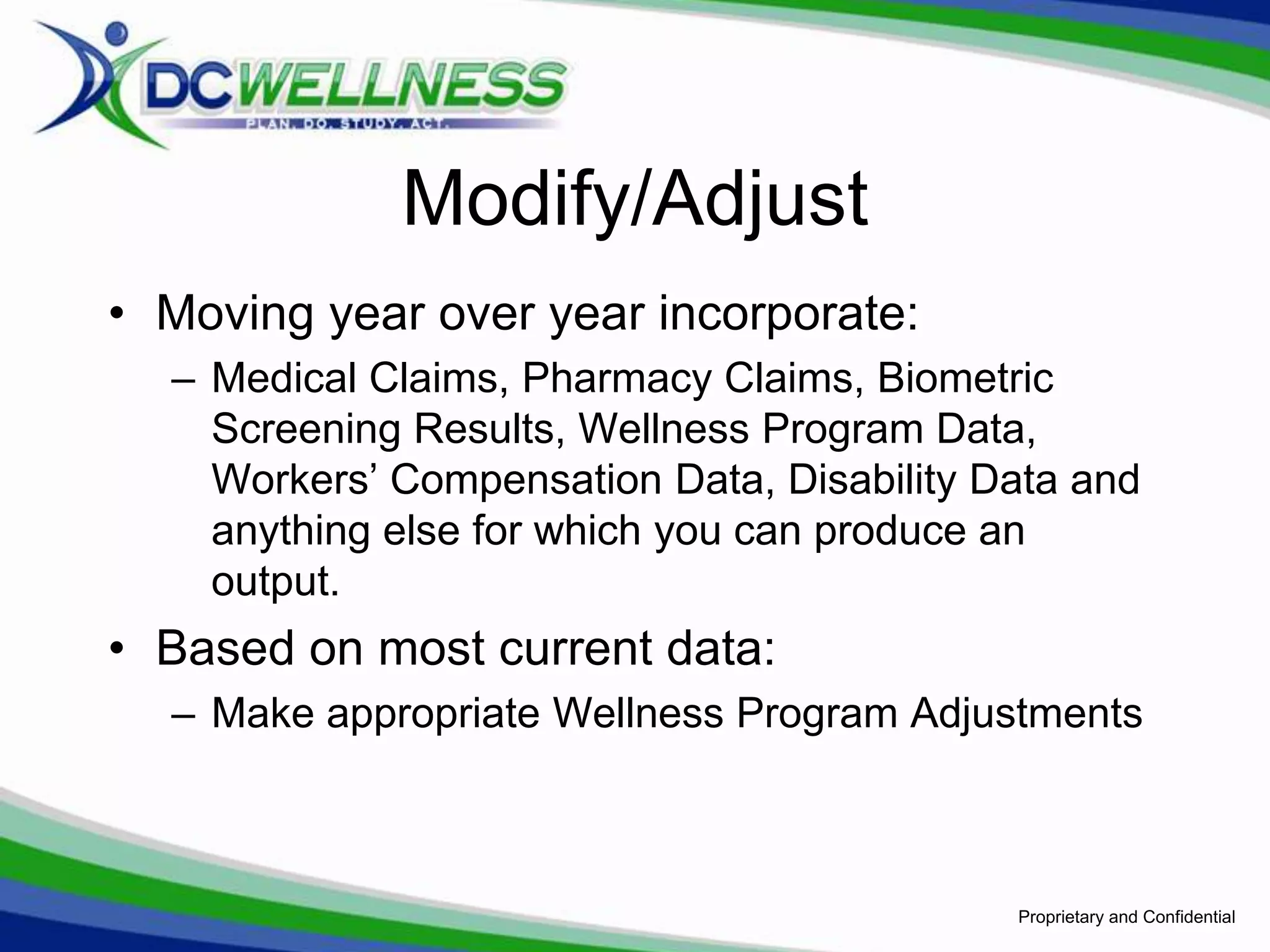 Modify/Adjust
• Moving year over year incorporate:
  – Medical Claims, Pharmacy Claims, Biometric
    Screening Results, Wellness Program Data,
    Workers’ Compensation Data, Disability Data and
    anything else for which you can produce an
    output.
• Based on most current data:
  – Make appropriate Wellness Program Adjustments



                                            Proprietary and Confidential
 