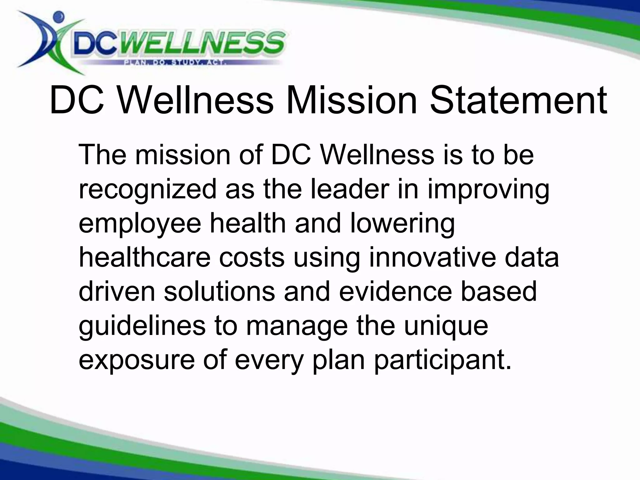 DC Wellness Mission Statement
 The mission of DC Wellness is to be
 recognized as the leader in improving
 employee health and lowering
 healthcare costs using innovative data
 driven solutions and evidence based
 guidelines to manage the unique
 exposure of every plan participant.
 