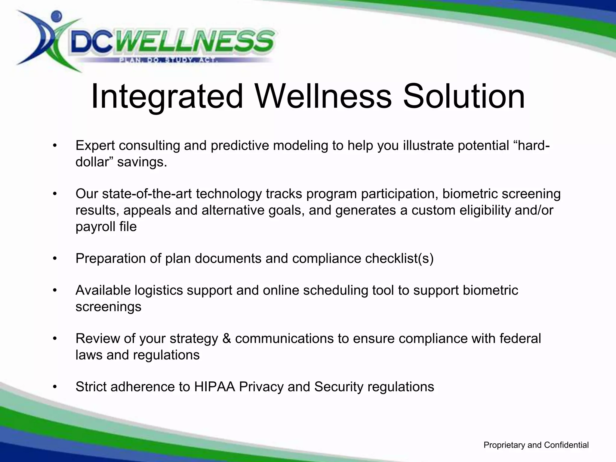 Integrated Wellness Solution
•   Expert consulting and predictive modeling to help you illustrate potential “hard-
    dollar” savings.

•   Our state-of-the-art technology tracks program participation, biometric screening
    results, appeals and alternative goals, and generates a custom eligibility and/or
    payroll file

•   Preparation of plan documents and compliance checklist(s)

•   Available logistics support and online scheduling tool to support biometric
    screenings

•   Review of your strategy & communications to ensure compliance with federal
    laws and regulations

•   Strict adherence to HIPAA Privacy and Security regulations



                                                                         Proprietary and Confidential
 