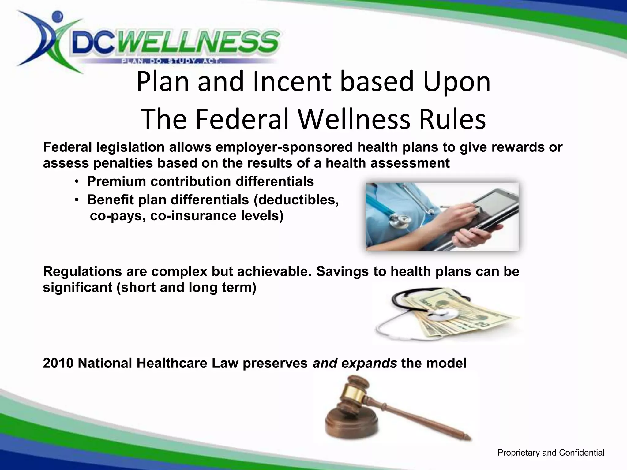 Plan and Incent based Upon
             The Federal Wellness Rules
Federal legislation allows employer-sponsored health plans to give rewards or
assess penalties based on the results of a health assessment
    • Premium contribution differentials
    • Benefit plan differentials (deductibles,
      co-pays, co-insurance levels)



Regulations are complex but achievable. Savings to health plans can be
significant (short and long term)




2010 National Healthcare Law preserves and expands the model




                                                                   Proprietary and Confidential
 