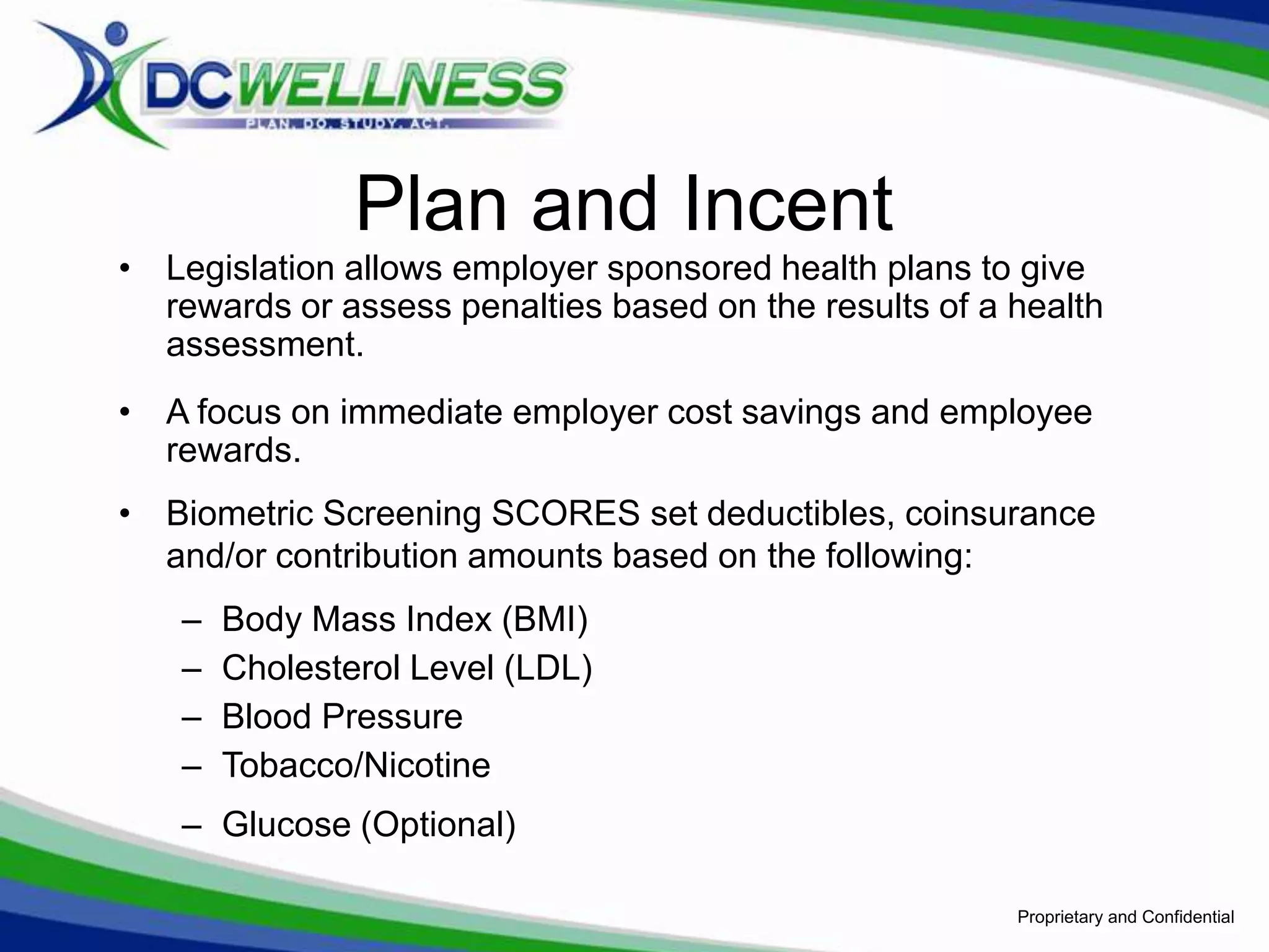 Plan and Incent
• Legislation allows employer sponsored health plans to give
  rewards or assess penalties based on the results of a health
  assessment.
• A focus on immediate employer cost savings and employee
  rewards.
• Biometric Screening SCORES set deductibles, coinsurance
  and/or contribution amounts based on the following:
   –   Body Mass Index (BMI)
   –   Cholesterol Level (LDL)
   –   Blood Pressure
   –   Tobacco/Nicotine
   – Glucose (Optional)

                                                        Proprietary and Confidential
 