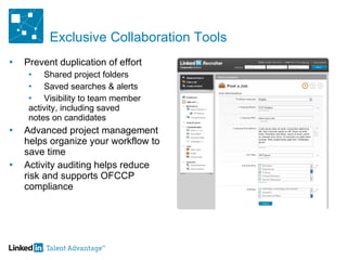 Exclusive Collaboration Tools Prevent duplication of effort Shared project folders Saved searches & alerts Visibility to team member  activity, including saved  notes on candidates  Advanced project management helps organize your workflow to save time  Activity auditing helps reduce risk and supports OFCCP compliance 