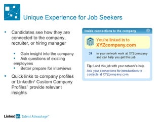 Unique Experience for Job Seekers Candidates see how they are connected to the company, recruiter, or hiring manager Gain insight into the company Ask questions of existing  employees Better prepare for interviews Quick links to company profiles or LinkedIn ®  Custom Company Profiles ™  provide relevant insights 