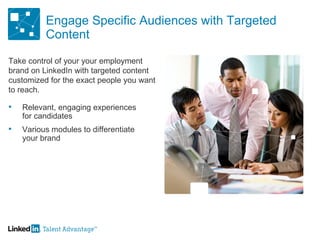 Engage Specific Audiences with Targeted Content Relevant, engaging experiences for candidates Various modules to differentiate your brand Take control of your your employment brand on LinkedIn with targeted content customized for the exact people you want to reach.  