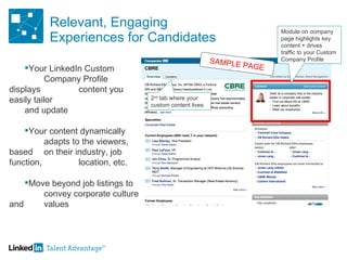 Relevant, Engaging Experiences for Candidates Your LinkedIn Custom  Company Profile displays  content you easily tailor  and update Your content dynamically  adapts to the viewers, based  on their industry, job function,  location, etc. Move beyond job listings to  convey corporate culture and  values 2 nd  tab where your custom content lives SAMPLE PAGE Module on company page highlights key content + drives traffic to your Custom Company Profile 