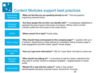 Content Modules support best practices © 2008 LinkedIn  Confidential. All rights reserved. Recruitment Messaging Link to career page Culture/Video Employee Spotlights Recruiter Profiles Job list Polls on page “ Make me feel like you are speaking directly to me” : Text and graphics supporting corporate brand.  “ Are there people like me that I can identify with?”  1-3 employees highlighted to represent the type of person that works at company. Will be a link to to their LinkedIn profile with short quote or text under picture. “ Where would I fit in best?”  Exists today. “ Why should I keep coming back to this company page?”  1 question with up to 5 answers. Opportunity to create poll just for candidates visiting company page to build engagement and offer instant “payoff” results display. “ How can I get more information?”  URL for “Learn More” link back to career site. “ Who should I be talking to?”  1-3 recruiters to help the viewer understand who they need to contact: Similar to employee spotlights – targeted based on viewer profile “ Would I fit in well with the culture?”  Video or text content describing/demonstrating corporate culture. Served from YouTube. 
