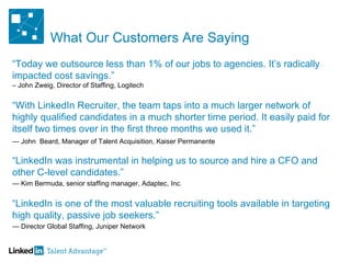 What Our Customers Are Saying “ Today we outsource less than 1% of our jobs to agencies. It’s radically impacted cost savings.”  – John Zweig, Director of Staffing, Logitech “ With LinkedIn Recruiter, the team taps into a much larger network of highly qualified candidates in a much shorter time period. It easily paid for itself two times over in the first three months we used it.”  —  John  Beard, Manager of Talent Acquisition, Kaiser Permanente   “ LinkedIn was instrumental in helping us to source and hire a CFO and  other C-level candidates.” —  Kim Bermuda, senior staffing manager, Adaptec, Inc . “ LinkedIn is one of the most valuable recruiting tools available in targeting high quality, passive job seekers.” —  Director Global Staffing, Juniper Network 