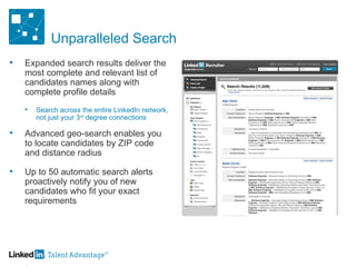 Unparalleled Search Expanded search results deliver the most complete and relevant list of candidates names along with complete profile details Search across the entire LinkedIn network, not just your 3 rd  degree connections Advanced geo-search enables you to locate candidates by ZIP code and distance radius  Up to 50 automatic search alerts proactively notify you of new candidates who fit your exact requirements 
