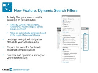 New Feature: Dynamic Search Filters Actively filter your search results based on 11 key attributes Refine by Current / Past Company, Relationship, Industry, Region, School, Groups, and more! Filters are automatically generated, based on the results of your original query  Leverage true guided navigation alongside your search results Reduce the need for Boolean to construct complex queries Powerful and dynamic summary of your search results 