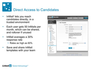 Direct Access to Candidates InMail ®  lets you reach candidates directly, in a  trusted environment Each user gets 50 InMails per month, which can be shared, and rollover if unused  InMail averages a 30% response rate Rates as high as 60% Save and share InMail templates with your team 
