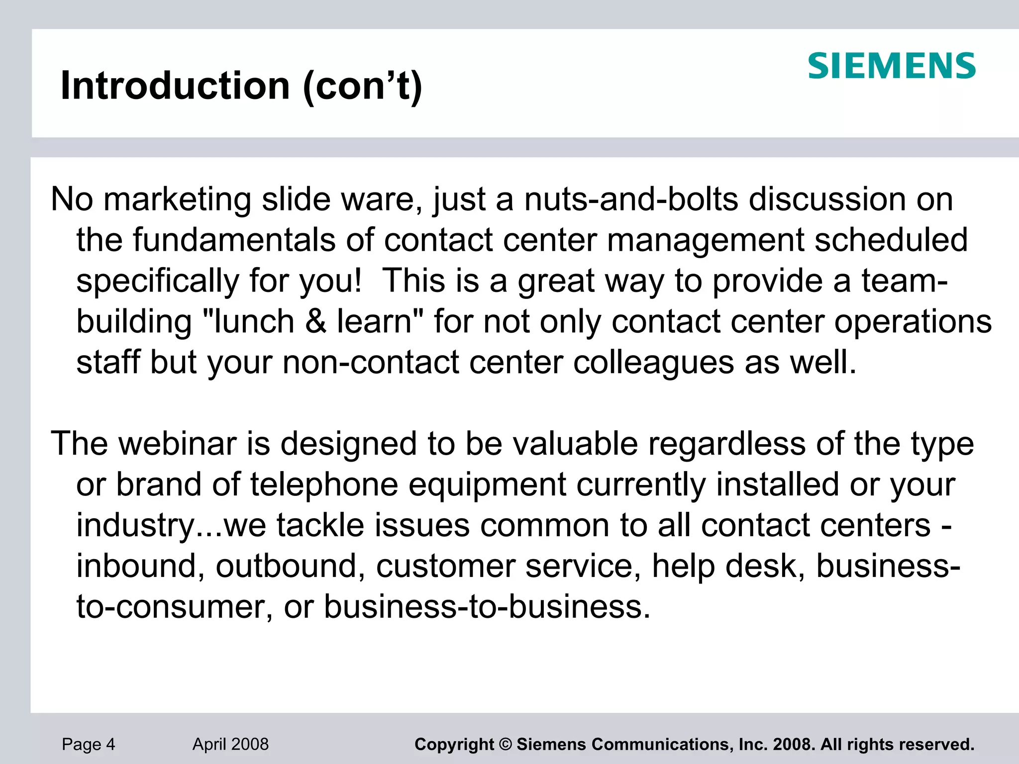 Introduction (con’t) No marketing slide ware, just a nuts-and-bolts discussion on the fundamentals of contact center management scheduled specifically for you!  This is a great way to provide a team-building "lunch & learn" for not only contact center operations staff but your non-contact center colleagues as well.   The webinar is designed to be valuable regardless of the type or brand of telephone equipment currently installed or your industry...we tackle issues common to all contact centers - inbound, outbound, customer service, help desk, business-to-consumer, or business-to-business. 