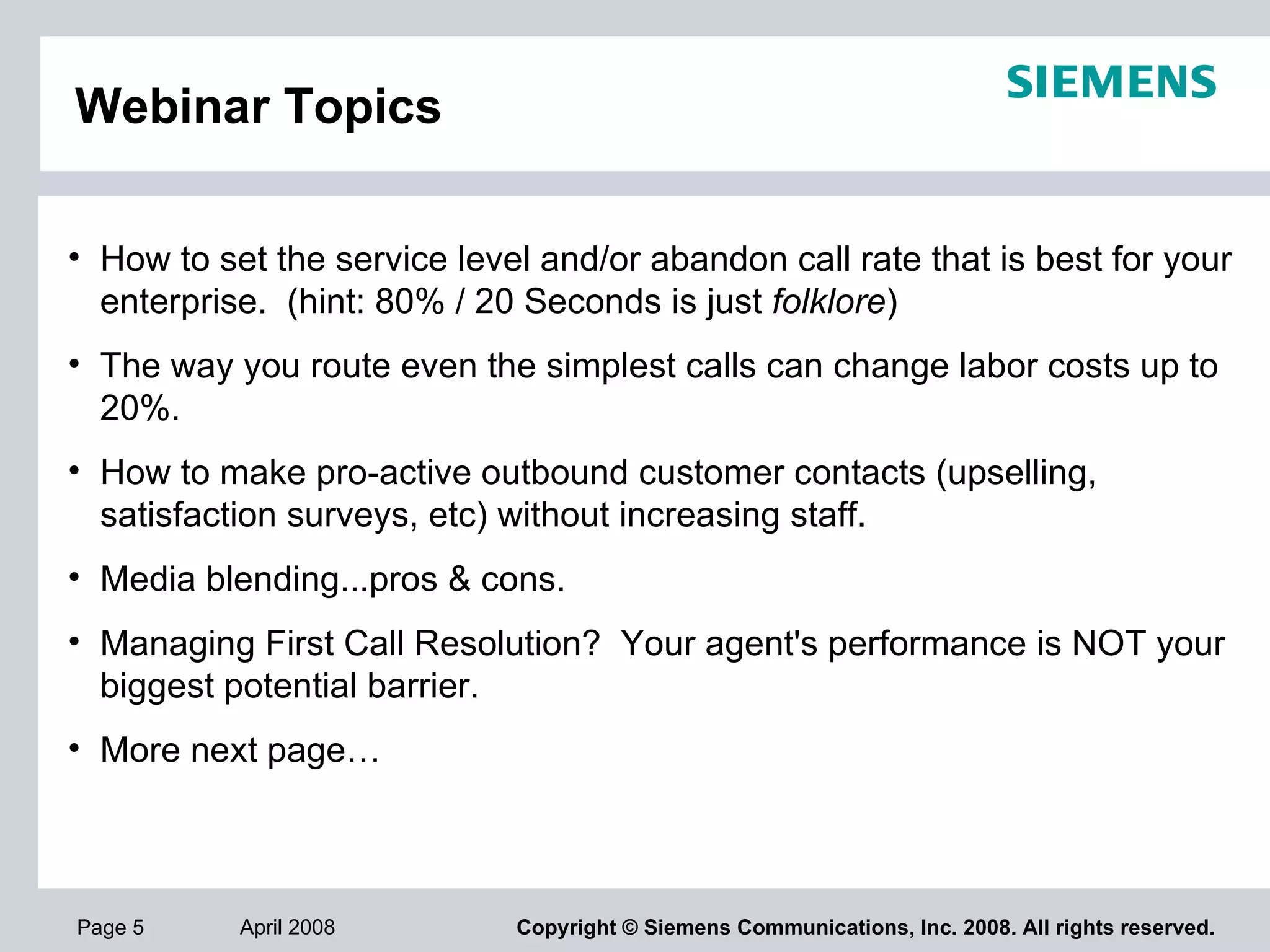 Webinar Topics How to set the service level and/or abandon call rate that is best for your enterprise.  (hint: 80% / 20 Seconds is just  folklore )  The way you route even the simplest calls can change labor costs up to 20%.  How to make pro-active outbound customer contacts (upselling, satisfaction surveys, etc) without increasing staff.  Media blending...pros & cons.   Managing First Call Resolution?  Your agent's performance is NOT your biggest potential barrier. More next page… 