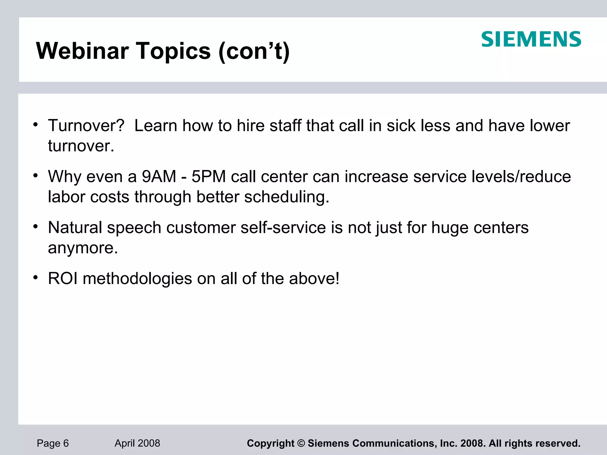 Webinar Topics (con’t) Turnover?  Learn how to hire staff that call in sick less and have lower turnover.  Why even a 9AM - 5PM call center can increase service levels/reduce labor costs through better scheduling.  Natural speech customer self-service is not just for huge centers anymore.  ROI methodologies on all of the above! 