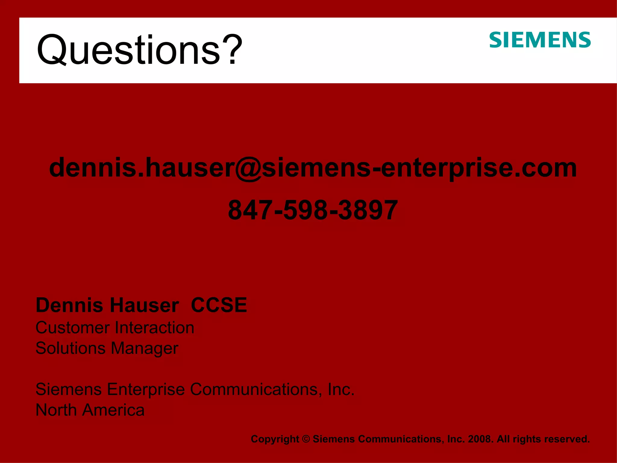 [email_address] 847-598-3897 Copyright © Siemens Communications, Inc. 2008. All rights reserved. Dennis Hauser  CCSE Customer Interaction Solutions Manager Siemens Enterprise Communications, Inc.  North America Questions? 