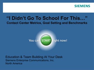 “ I Didn’t Go To School For This…” Contact Center Metrics, Goal Setting and Benchmarks Education & Team Building At Your Desk Siemens Enterprise Communications, Inc. North America 