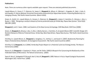 Publications:   Note: There are numerous other reports available upon request. These are selected published documents.   Lipsett-Moore, G., Game, E. T., Peterson, N., Saxon, E., Sheppard, S., Allison, A., Michael, J., Singadan, R., Sabi, J., Kula, G. and Gwaibo, R. Interim National Terrestrial Conservation Assessment for Papua New Guinea: Protecting Biodiversity in a changing Climate; TNC Pacific Island Countries  (March 2010). Green, A., Smith, S.E., Lipsett-Moore, G., Groves, C., Peterson, N., Sheppard, S., Lokani, P., Hamilton, R., Almany, J., Aitsi, J., Bualia, L. 2009. “Designing a resilient network of marine protected areas for Kimbe Bay, Papua New Guinea.” Oryx 43(4): 488-498. (2009) Sheppard, S. and E. Saxon. 2008. Land Systems of the New Guinea Archipelago. ESRI Map Book. ESRI Press (2008) Green, A.,Sheppard, S.,Almany, J.,Keu, S.,Aitsi, J.,WarkuKarvon,.J.,Hamilton, R.,G.Lipsett-Moore 2007. Scientific Design of A Resilient Network of Marine Protected Areas. Kimbe Bay, West New Britian, Papua New Guinea. TNC Pacific Island Countries (2007) Hinchley, D., Lipsett-Moore, G., Sheppard, S., Sengebau, F.U., Verheij, E., and Austin S. (2007). Biodiversity Planning for Palau’s Protected Areas Network: An Ecoregional Assessment. TNC Pacific Island Countries (2007) Hinchley, D., S. Sheppard, et al. (2006). Kimbe Bay Project Report on a Potential Land-Use Strategy Kimbe, The Nature Conservancy (2006) Raynor, B., S. Sheppard, H. Copeland, K. Poiani, and W. Ostlie. (2003) A Blueprint for Conserving the Biodiversity of the Federated States of Micronesia. The Nature Conservancy.  (2003) Sayre R, Roca E, SedagatkishG,Young B, Keel S, Roca R, Sheppard S. 2000. Nature in Focus: Rapid Ecological Assessment. Washington (DC): Island Press. (2000) 