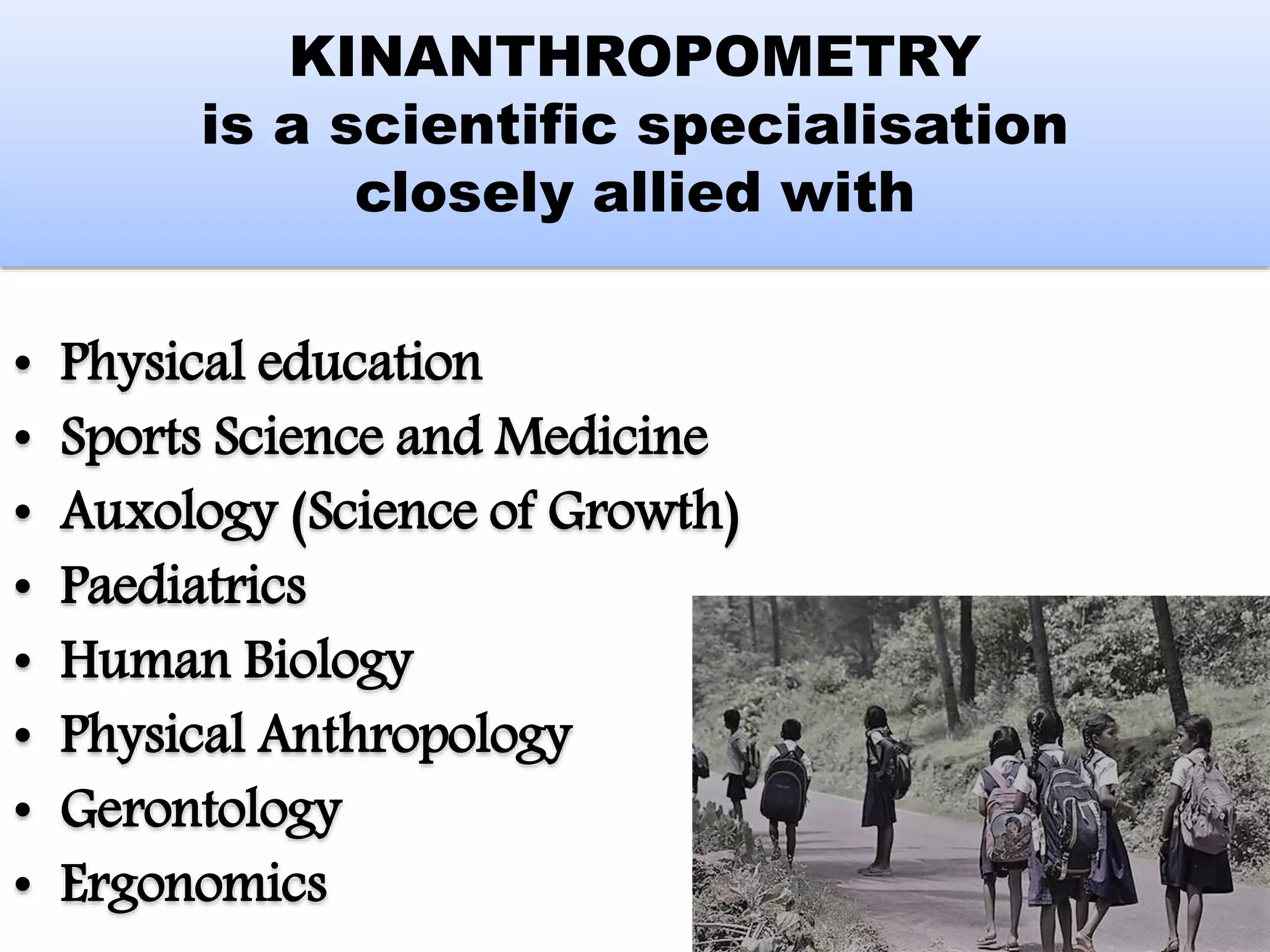 KINANTHROPOMETRY
is a scientific specialisation
closely allied with
• Physical education
• Sports Science and Medicine
• Auxology (Science of Growth)
• Paediatrics
• Human Biology
• Physical Anthropology
• Gerontology
• Ergonomics
 