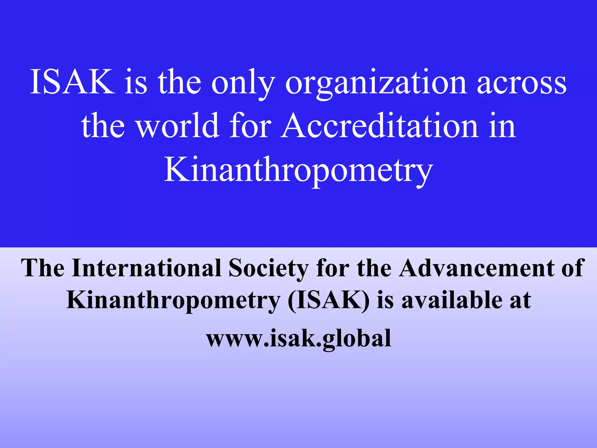 ISAK is the only organization across
the world for Accreditation in
Kinanthropometry
The International Society for the Advancement of
Kinanthropometry (ISAK) is available at
www.isak.global
 