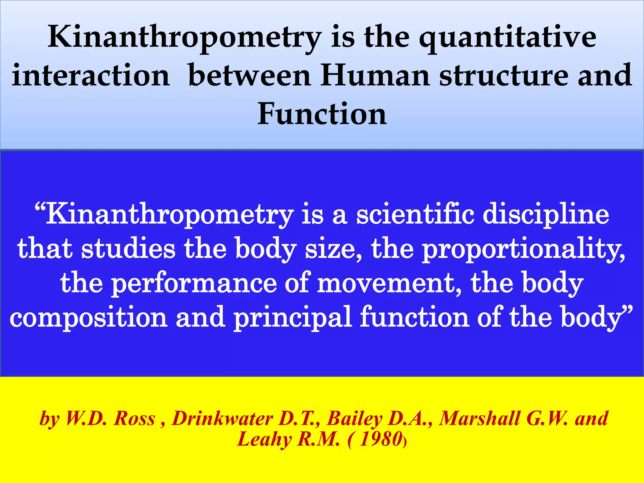 Kinanthropometry is the quantitative
interaction between Human structure and
Function
.
“Kinanthropometry is a scientific discipline
that studies the body size, the proportionality,
the performance of movement, the body
composition and principal function of the body”
by W.D. Ross , Drinkwater D.T., Bailey D.A., Marshall G.W. and
Leahy R.M. ( 1980)
 