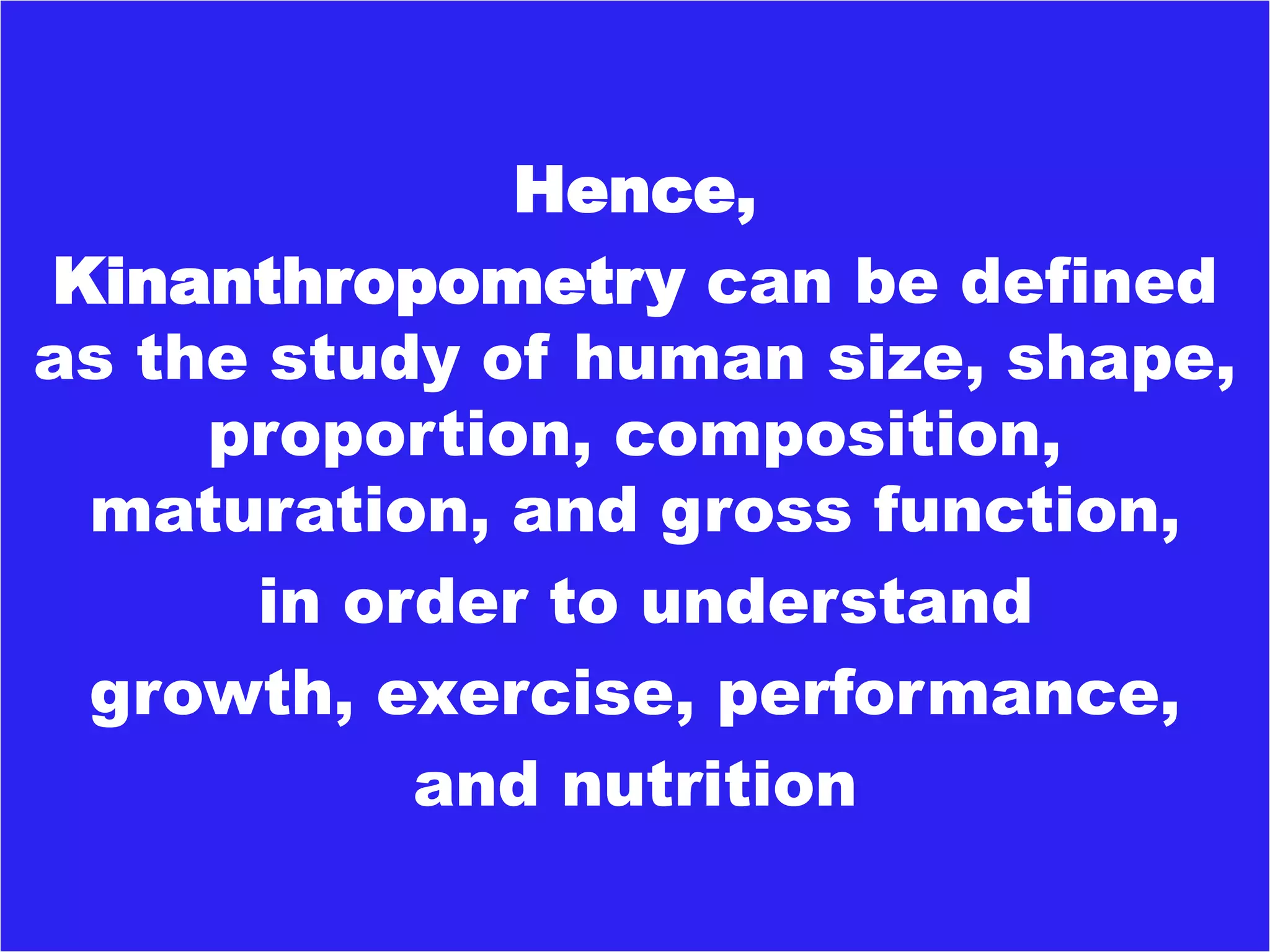 Hence,
Kinanthropometry can be defined
as the study of human size, shape,
proportion, composition,
maturation, and gross function,
in order to understand
growth, exercise, performance,
and nutrition
 