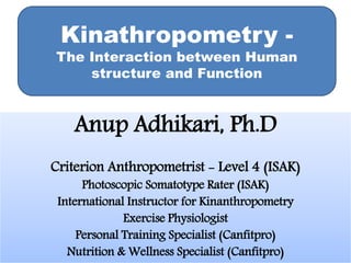 Anup Adhikari, Ph.D
Criterion Anthropometrist - Level 4 (ISAK)
Photoscopic Somatotype Rater (ISAK)
International Instructor for Kinanthropometry
Exercise Physiologist
Personal Training Specialist (Canfitpro)
Nutrition & Wellness Specialist (Canfitpro)
Kinathropometry -
The Interaction between Human
structure and Function
 