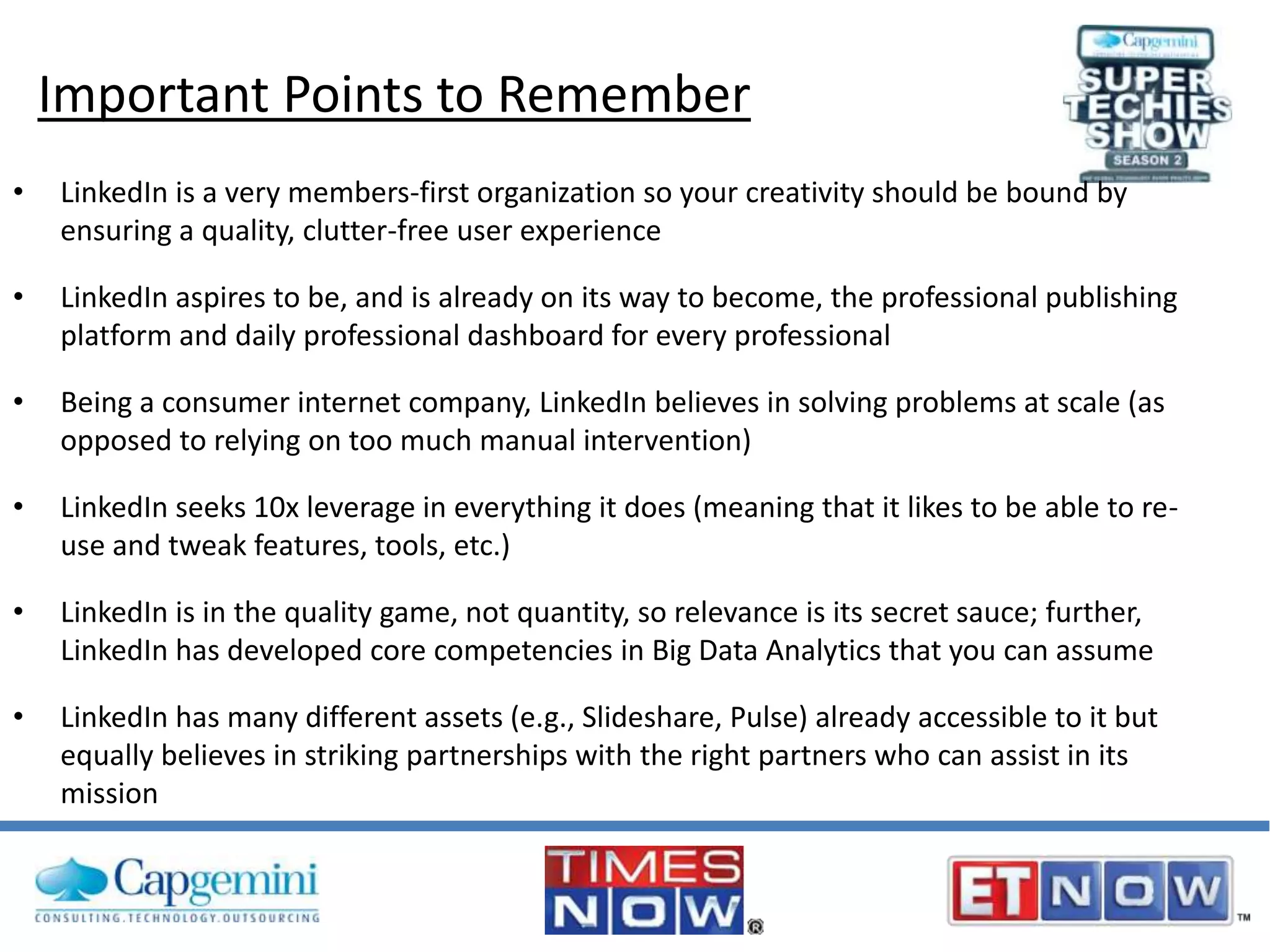 Important Points to Remember
•

LinkedIn is a very members-first organization so your creativity should be bound by
ensuring a quality, clutter-free user experience

•

LinkedIn aspires to be, and is already on its way to become, the professional publishing
platform and daily professional dashboard for every professional

•

Being a consumer internet company, LinkedIn believes in solving problems at scale (as
opposed to relying on too much manual intervention)

•

LinkedIn seeks 10x leverage in everything it does (meaning that it likes to be able to reuse and tweak features, tools, etc.)

•

LinkedIn is in the quality game, not quantity, so relevance is its secret sauce; further,
LinkedIn has developed core competencies in Big Data Analytics that you can assume

•

LinkedIn has many different assets (e.g., Slideshare, Pulse) already accessible to it but
equally believes in striking partnerships with the right partners who can assist in its
mission

 