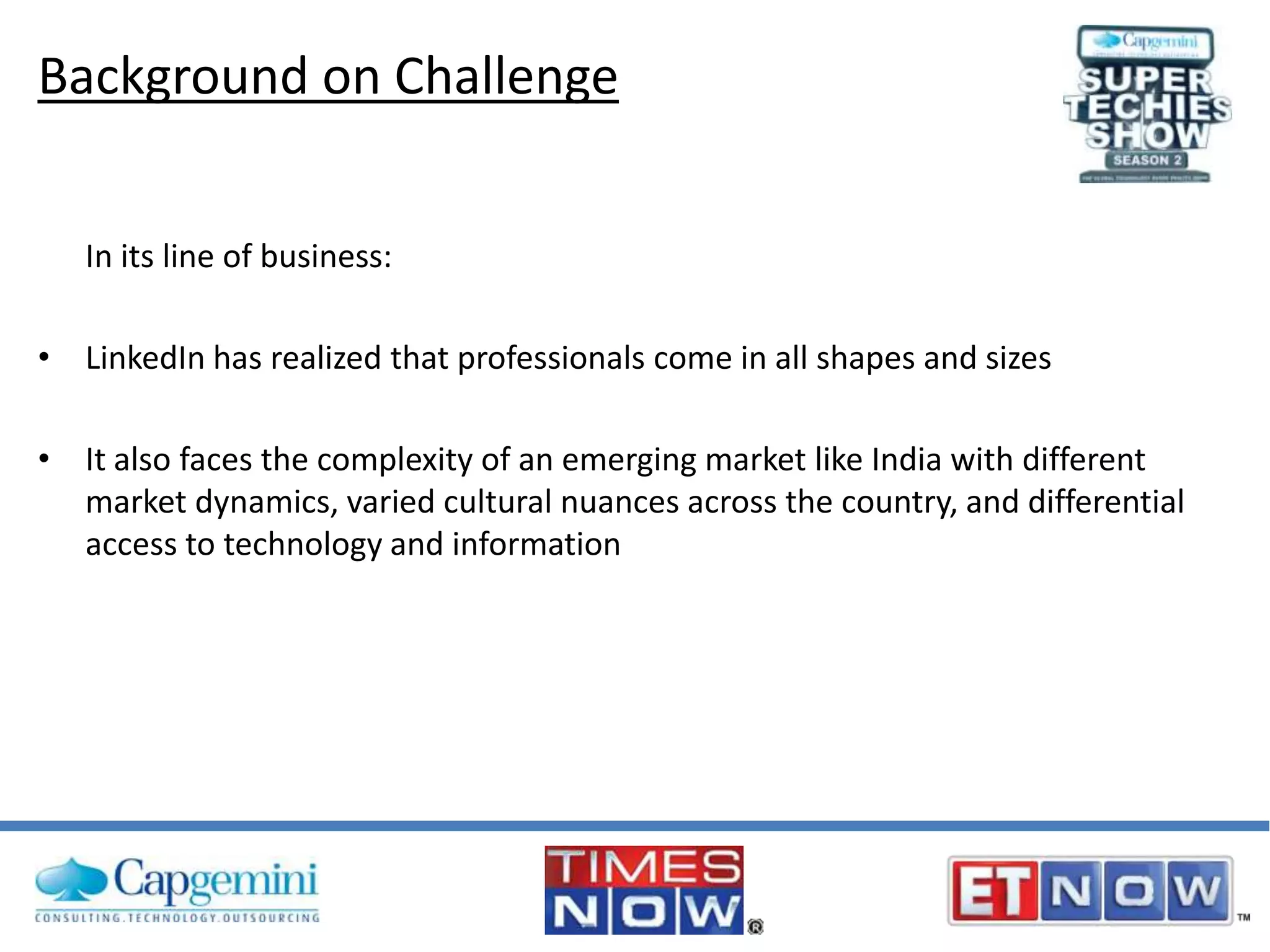 Background on Challenge
In its line of business:
• LinkedIn has realized that professionals come in all shapes and sizes

• It also faces the complexity of an emerging market like India with different
market dynamics, varied cultural nuances across the country, and differential
access to technology and information

 