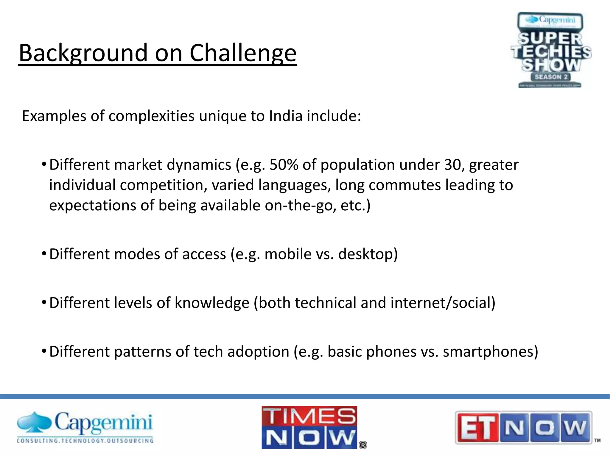 Background on Challenge
Examples of complexities unique to India include:
• Different market dynamics (e.g. 50% of population under 30, greater
individual competition, varied languages, long commutes leading to
expectations of being available on-the-go, etc.)
• Different modes of access (e.g. mobile vs. desktop)
• Different levels of knowledge (both technical and internet/social)
• Different patterns of tech adoption (e.g. basic phones vs. smartphones)

 