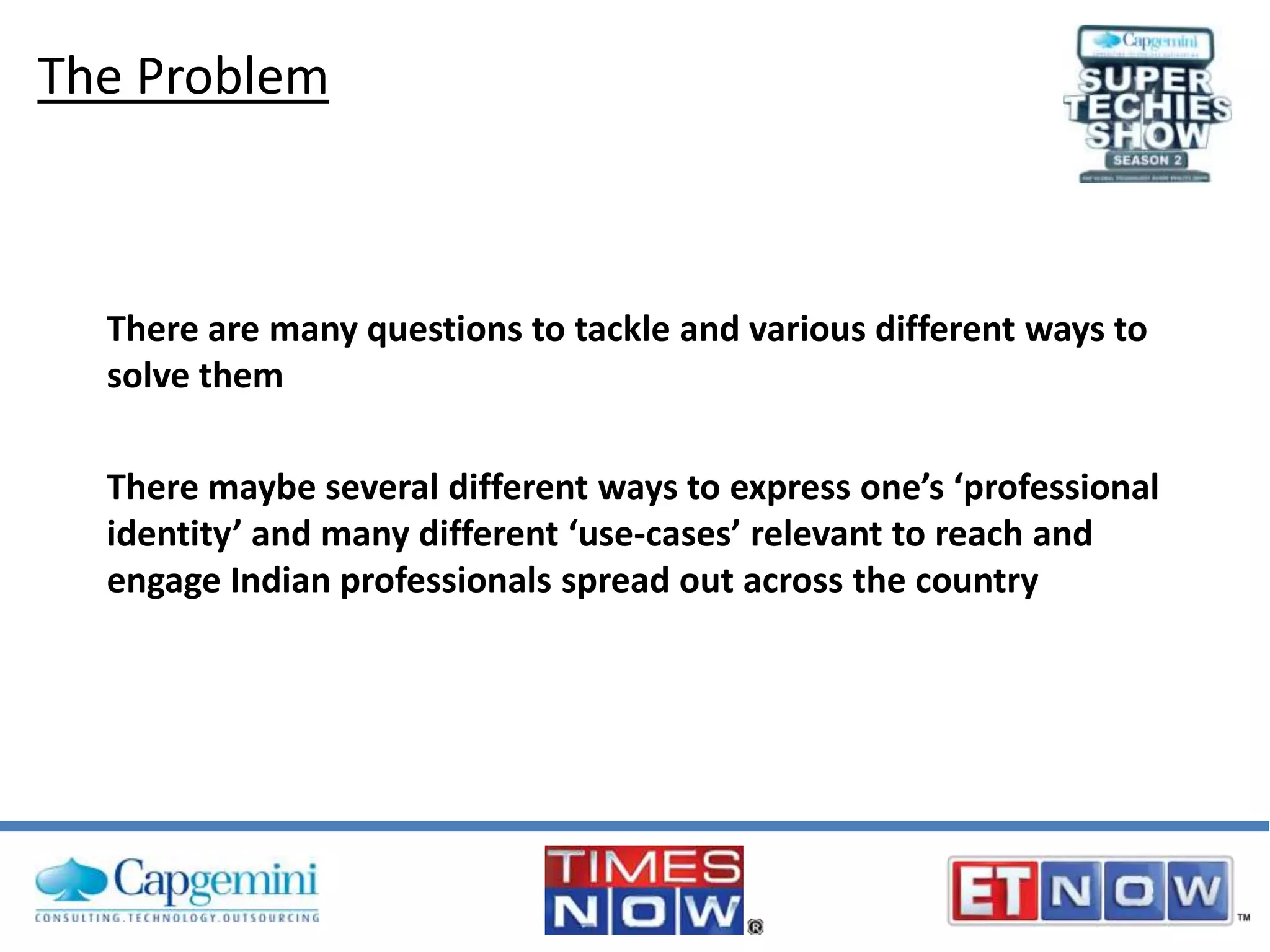 The Problem

There are many questions to tackle and various different ways to
solve them
There maybe several different ways to express one’s ‘professional
identity’ and many different ‘use-cases’ relevant to reach and
engage Indian professionals spread out across the country

 